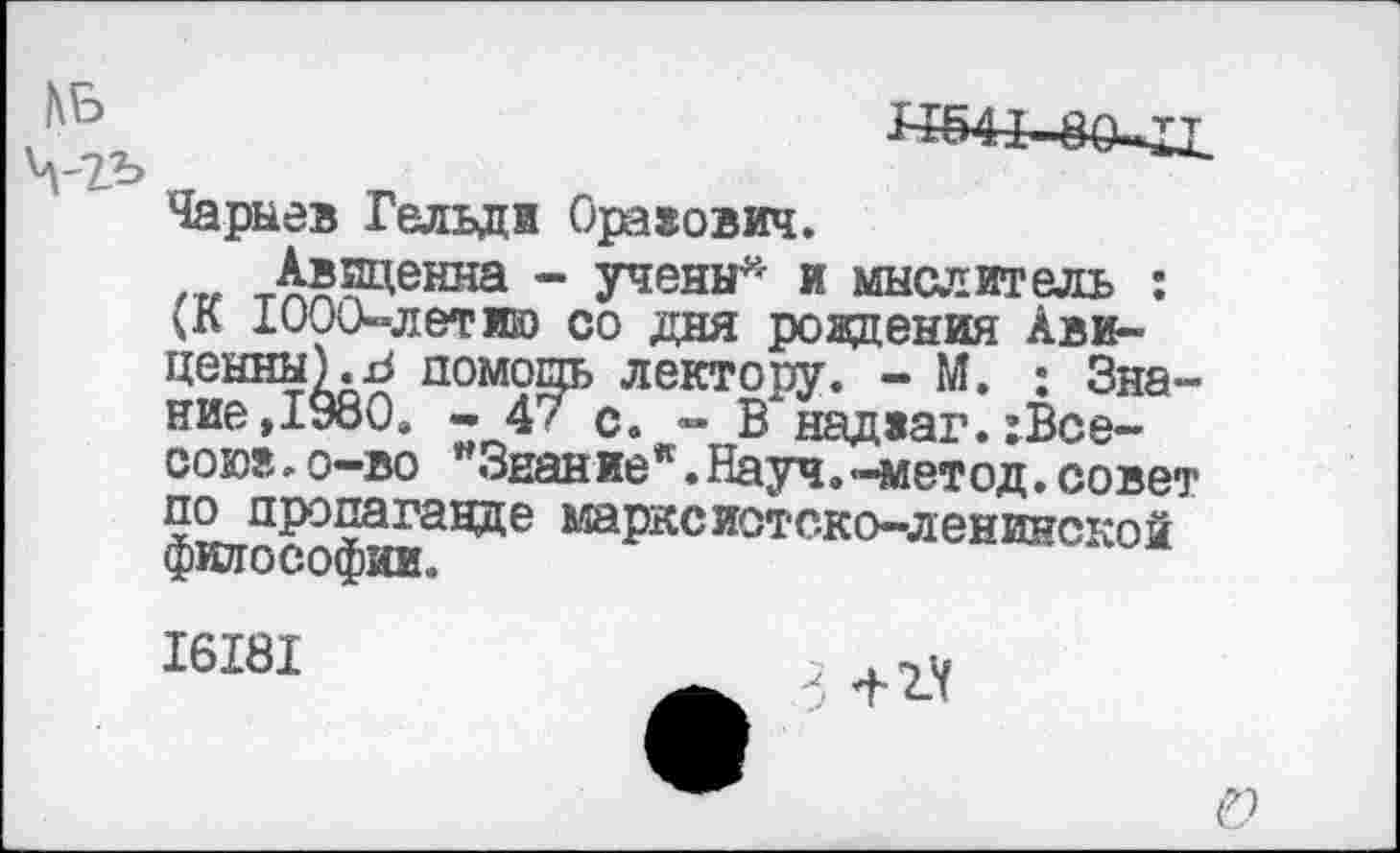 ﻿££541"
Чарыев Гельди Оравович.
Авиценна - учены* и мыслитель : (К 1000-летию со дня рождения Авиценны).^ помощь лектору. - М. : Знание,1980. - 4/ с. - В над»аг.:Все-сою?,,о-во "Знание“. Науч.-метод,совет фИЯССОфмаН^е ШРКСИ0ТСК^ЛенИнск°Й
16181
б 4-2.4
г;